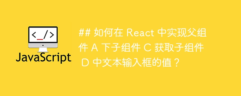 ## 如何在 react 中实现父组件 a 下子组件 c 获取子组件 d 中文本输入框的值？