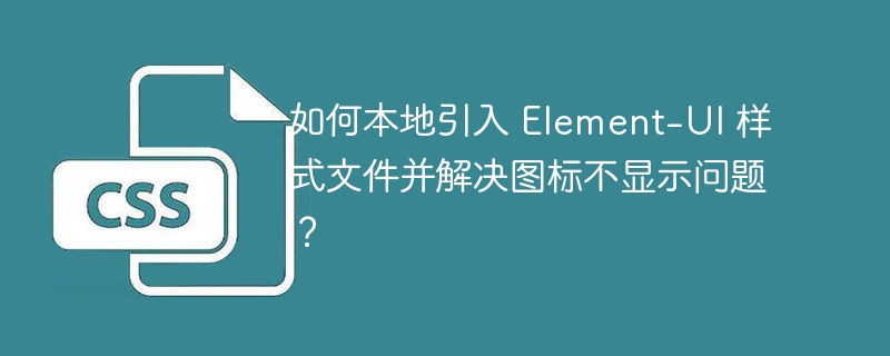 如何本地引入 element-ui 样式文件并解决图标不显示问题？