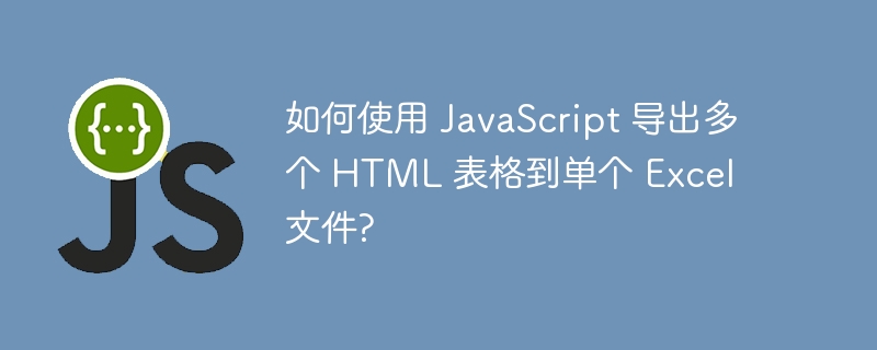 如何使用 JavaScript 导出多个 HTML 表格到单个 Excel 文件