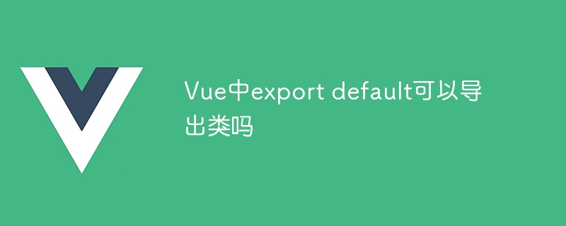 Vue中export default可以导出类吗