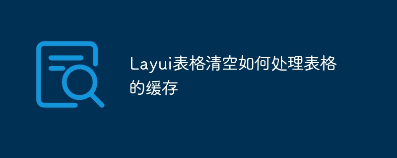 Layui表格清空如何处理表格的缓存