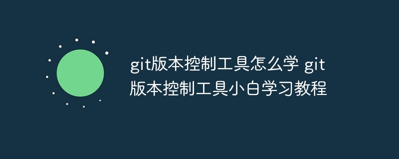 git版本控制工具怎么学 git版本控制工具小白学习教程