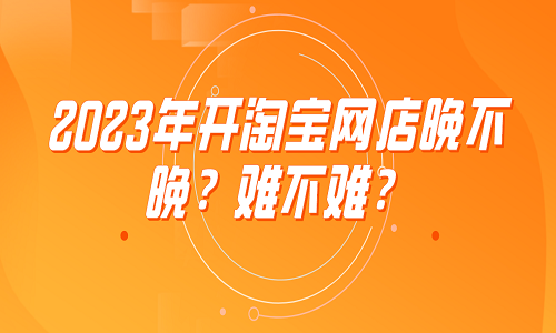 2023年开淘宝网店晚不晚？难不难？