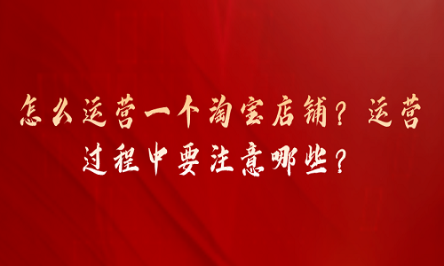 怎么运营一个淘宝店铺？运营过程中要注意哪些？