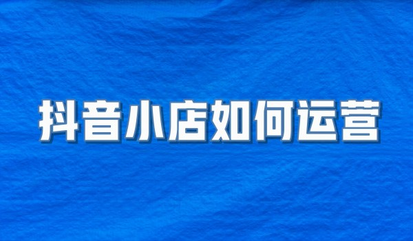 抖音小店如何运营—北京抖音小店代运营公司